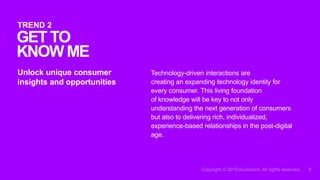 Technology-driven interactions are
creating an expanding technology identity for
every consumer. This living foundation
of knowledge will be key to not only
understanding the next generation of consumers
but also to delivering rich, individualized,
experience-based relationships in the post-digital
age.
Unlock unique consumer
insights and opportunities
GET TO
KNOWME
TREND 2
 