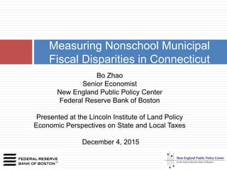 Measuring Nonschool Municipal
Fiscal Disparities in Connecticut
Bo Zhao
Senior Economist
New England Public Policy Center
Federal Reserve Bank of Boston
Presented at the Lincoln Institute of Land Policy
Economic Perspectives on State and Local Taxes
December 4, 2015
 