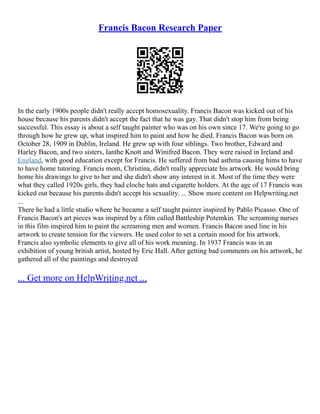 Francis Bacon Research Paper
In the early 1900s people didn't really accept homosexuality. Francis Bacon was kicked out of his
house because his parents didn't accept the fact that he was gay. That didn't stop him from being
successful. This essay is about a self taught painter who was on his own since 17. We're going to go
through how he grew up, what inspired him to paint and how he died. Francis Bacon was born on
October 28, 1909 in Dublin, Ireland. He grew up with four siblings. Two brother, Edward and
Harley Bacon, and two sisters, Ianthe Knott and Winifred Bacon. They were raised in Ireland and
England, with good education except for Francis. He suffered from bad asthma causing hims to have
to have home tutoring. Francis mom, Christina, didn't really appreciate his artwork. He would bring
home his drawings to give to her and she didn't show any interest in it. Most of the time they were
what they called 1920s girls, they had cloche hats and cigarette holders. At the age of 17 Francis was
kicked out because his parents didn't accept his sexuality. ... Show more content on Helpwriting.net
...
There he had a little studio where he became a self taught painter inspired by Pablo Picasso. One of
Francis Bacon's art pieces was inspired by a film called Battleship Potemkin. The screaming nurses
in this film inspired him to paint the screaming men and women. Francis Bacon used line in his
artwork to create tension for the viewers. He used color to set a certain mood for his artwork.
Francis also symbolic elements to give all of his work meaning. In 1937 Francis was in an
exhibition of young british artist, hosted by Eric Hall. After getting bad comments on his artwork, he
gathered all of the paintings and destroyed
... Get more on HelpWriting.net ...
 