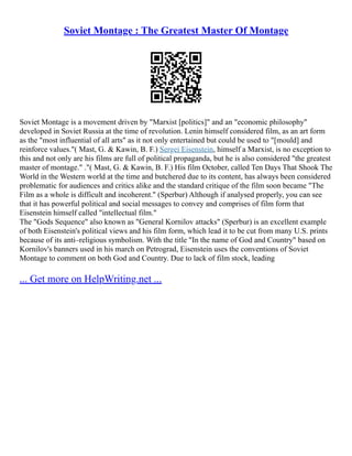Soviet Montage : The Greatest Master Of Montage
Soviet Montage is a movement driven by "Marxist [politics]" and an "economic philosophy"
developed in Soviet Russia at the time of revolution. Lenin himself considered film, as an art form
as the "most influential of all arts" as it not only entertained but could be used to "[mould] and
reinforce values."( Mast, G. & Kawin, B. F.) Sergei Eisenstein, himself a Marxist, is no exception to
this and not only are his films are full of political propaganda, but he is also considered "the greatest
master of montage." ."( Mast, G. & Kawin, B. F.) His film October, called Ten Days That Shook The
World in the Western world at the time and butchered due to its content, has always been considered
problematic for audiences and critics alike and the standard critique of the film soon became "The
Film as a whole is difficult and incoherent." (Sperbur) Although if analysed properly, you can see
that it has powerful political and social messages to convey and comprises of film form that
Eisenstein himself called "intellectual film."
The "Gods Sequence" also known as "General Kornilov attacks" (Sperbur) is an excellent example
of both Eisenstein's political views and his film form, which lead it to be cut from many U.S. prints
because of its anti–religious symbolism. With the title "In the name of God and Country" based on
Kornilov's banners used in his march on Petrograd, Eisenstein uses the conventions of Soviet
Montage to comment on both God and Country. Due to lack of film stock, leading
... Get more on HelpWriting.net ...
 