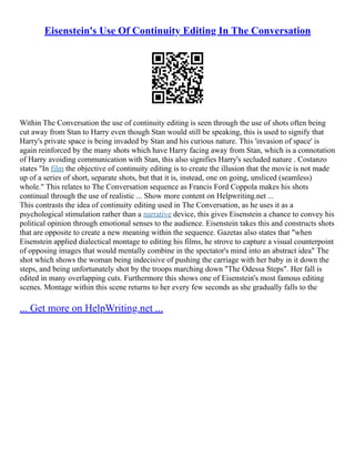 Eisenstein's Use Of Continuity Editing In The Conversation
Within The Conversation the use of continuity editing is seen through the use of shots often being
cut away from Stan to Harry even though Stan would still be speaking, this is used to signify that
Harry's private space is being invaded by Stan and his curious nature. This 'invasion of space' is
again reinforced by the many shots which have Harry facing away from Stan, which is a connotation
of Harry avoiding communication with Stan, this also signifies Harry's secluded nature . Costanzo
states "In film the objective of continuity editing is to create the illusion that the movie is not made
up of a series of short, separate shots, but that it is, instead, one on going, unsliced (seamless)
whole." This relates to The Conversation sequence as Francis Ford Coppola makes his shots
continual through the use of realistic ... Show more content on Helpwriting.net ...
This contrasts the idea of continuity editing used in The Conversation, as he uses it as a
psychological stimulation rather than a narrative device, this gives Eisenstein a chance to convey his
political opinion through emotional senses to the audience. Eisenstein takes this and constructs shots
that are opposite to create a new meaning within the sequence. Gazetas also states that "when
Eisenstein applied dialectical montage to editing his films, he strove to capture a visual counterpoint
of opposing images that would mentally combine in the spectator's mind into an abstract idea" The
shot which shows the woman being indecisive of pushing the carriage with her baby in it down the
steps, and being unfortunately shot by the troops marching down "The Odessa Steps". Her fall is
edited in many overlapping cuts. Furthermore this shows one of Eisenstein's most famous editing
scenes. Montage within this scene returns to her every few seconds as she gradually falls to the
... Get more on HelpWriting.net ...
 