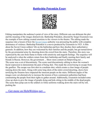 Battleship Potemkin Essay
Editing manipulates the audience's point of view of the story. Different cuts can delineate the plot
and the meaning of the images distinctively. Battleship Potemkin, directed by Sergei Eisenstein was
the example of how editing created emotions to the viewers in the theatre. The editing made the
sequence into a lesson of how the Soviet Union authority was pressuring the public with complete
dominance of violence. Battleship Potemkin is a movie produced by Eisenstein in 1925. A film
about the Soviet Union soldiers' life on the battleship and how they disobey their authoritative
generals. In addition, how they are welcomed by their families and the people, but get turned down
by the governmental army by shooting down the crowd from the stairs. Therefore, this story was
expressed by the cuts from frame to frame with sensitivity and anguish feelings. The sequence will
be analyzed is when the soldiers return from their battleship and finally meeting their family and
friends in Russia. However, the government ... Show more content on Helpwriting.net ...
The scene was a cut of discontinuity. The scene used discontinuity editing to show the woman's
facial expression to demonstrate the pain of being shot. This made the crowd trying to escape from
the gunfires. The escape was first shot in a medium shot, which creates a clear image of people
running down the stairs. Along with some long shots of the entire crowd deserting, shows how
terrifying the firearms have impacted the innocent people on the stairs. Different angles of the
images were cut alternatively to increase the tension of how communist authorities had been
constraining the people from their rights to gather around. Additionally, Eisenstein included some
close up shots to give the image of people dying and kids sitting in the middle of the dead people.
The scene then jump cuts to the soldiers in white uniforms walking down the stairs roll by roll,
pushing the
... Get more on HelpWriting.net ...
 