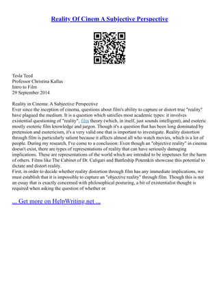 Reality Of Cinem A Subjective Perspective
Tesla Teed
Professor Christina Kallas
Intro to Film
29 September 2014
Reality in Cinema: A Subjective Perspective
Ever since the inception of cinema, questions about film's ability to capture or distort true "reality"
have plagued the medium. It is a question which satisfies most academic types: it involves
existential questioning of "reality", film theory (which, in itself, just sounds intelligent), and esoteric
mostly esoteric film knowledge and jargon. Though it's a question that has been long dominated by
pretension and esotericism, it's a very valid one that is important to investigate. Reality distortion
through film is particularly salient because it affects almost all who watch movies, which is a lot of
people. During my research, I've come to a conclusion: Even though an "objective reality" in cinema
doesn't exist, there are types of representations of reality that can have seriously damaging
implications. These are representations of the world which are intended to be impetuses for the harm
of others. Films like The Cabinet of Dr. Caligari and Battleship Potemkin showcase this potential to
dictate and distort reality.
First, in order to decide whether reality distortion through film has any immediate implications, we
must establish that it is impossible to capture an "objective reality" through film. Though this is not
an essay that is exactly concerned with philosophical posturing, a bit of existentialist thought is
required when asking the question of whether or
... Get more on HelpWriting.net ...
 