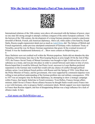 Why the Soviet Union Signed a Pact of Non-Agression in 1939
International relations of the 18th century were above all concerned with the balance of power, since
no one state felt strong enough to attempt a military conquest of the entire European continent. 1 On
the horizon of the 19th century, the development of a rising German enterprise created a cataclysmic
downfall of British, French, and American diplomacy. Above all, while under a firm hand by Joseph
Stalin, Russia sought expansionist ideals just as much as Adolf Hitler did. The failures of British and
French negotiations, under previous attempted containment of Germany with a lackluster Treaty of
Versailles, paved the way for Russo–German negotiations that green–lit the eventual invasion of
Poland. It was the fundamental dishonesty of ... Show more content on Helpwriting.net ...
9
Since Stalinists were not credited well within the Western populous, Stalin did not abandon the idea
of dealing with Germany later due to the West keeping Russia at arms length.10 On the 2nd of May
1935, the Franco–Soviet Treaty of Mutual Assistance was brought to light. It did not have a lot of
substance as a treaty, and was put into place in order to consult between each states in time of crisis.
Russia hoped that it would be followed, but Pierre Laval, successor to Louis Barthou preferred
reparations to the German state would that would curb any chance of conflict through political
military action. Laval delayed french politics with Russia until the Spring of 1936. Léon Blum was
the Prime Minsiter of France, and his government, who were supported by communist deputies were
willing to turn political understanding of the German problem into real military consequences. 1936
to 1937 was an energetic time for Russian diplomacy, by attempting to show a strategic campaign
within France, that largely failed due to French resistance. Yvon Delbos, Frances foreign affairs
minister, didn't favour a Franco–Russo alliance because he thought Stalin would coerce France into
a war with Germany, only to progress Stalin's communist ideals. British support was more important
to France than Russian support, and fear of disappointing Britian was a large influence for a lack of
alliance made. In fact,
... Get more on HelpWriting.net ...
 