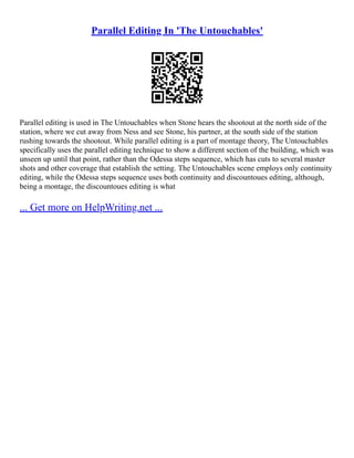 Parallel Editing In 'The Untouchables'
Parallel editing is used in The Untouchables when Stone hears the shootout at the north side of the
station, where we cut away from Ness and see Stone, his partner, at the south side of the station
rushing towards the shootout. While parallel editing is a part of montage theory, The Untouchables
specifically uses the parallel editing technique to show a different section of the building, which was
unseen up until that point, rather than the Odessa steps sequence, which has cuts to several master
shots and other coverage that establish the setting. The Untouchables scene employs only continuity
editing, while the Odessa steps sequence uses both continuity and discountoues editing, although,
being a montage, the discountoues editing is what
... Get more on HelpWriting.net ...
 