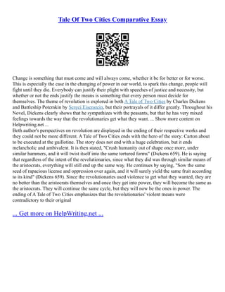 Tale Of Two Cities Comparative Essay
Change is something that must come and will always come, whether it be for better or for worse.
This is especially the case in the changing of power in our world, to spark this change, people will
fight until they die. Everybody can justify their plight with speeches of justice and necessity, but
whether or not the ends justify the means is something that every person must decide for
themselves. The theme of revolution is explored in both A Tale of Two Cities by Charles Dickens
and Battleship Potemkin by Sergei Eisenstein, but their portrayals of it differ greatly. Throughout his
Novel, Dickens clearly shows that he sympathizes with the peasants, but that he has very mixed
feelings towards the way that the revolutionaries get what they want. ... Show more content on
Helpwriting.net ...
Both author's perspectives on revolution are displayed in the ending of their respective works and
they could not be more different. A Tale of Two Cities ends with the hero of the story: Carton about
to be executed at the guillotine. The story does not end with a huge celebration, but it ends
melancholic and ambivalent. It is then stated, "Crush humanity out of shape once more, under
similar hammers, and it will twist itself into the same tortured forms" (Dickens 659). He is saying
that regardless of the intent of the revolutionaries, since what they did was through similar means of
the aristocrats, everything will still end up the same way. He continues by saying, "Sow the same
seed of rapacious license and oppression over again, and it will surely yield the same fruit according
to its kind" (Dickens 659). Since the revolutionaries used violence to get what they wanted, they are
no better than the aristocrats themselves and once they get into power, they will become the same as
the aristocrats. They will continue the same cycle, but they will now be the ones in power. The
ending of A Tale of Two Cities emphasizes that the revolutionaries' violent means were
contradictory to their original
... Get more on HelpWriting.net ...
 