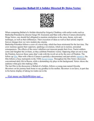 Comparing Ballad Of A Solider Directed By Dziga Vertov
When comparing Ballad of a Solider directed by Grigoriy Chukhray with earlier works such as
Battleship Potemkin by director Sergei M. Eisenstein and Man with a Movie Camera directed by
Dziga Vertov, one should feel obligated to mention similarities in the story, theme, style and,
technique, as well as their differences. Their execution of ideas as well as their artistic imprint
forever changes how we view modern day cinema.
Battleship Potemkin follows a crew of a naval ship, which has been mistreated for the last time. The
crew mutinies against their superiors, sparking a revolution, which set in motion, unwanted
consequences. The effects of the crews' rebellion cost innocent people their lives, Tsarist soldiers
come and slaughter the civilians, as they celebrate Potekims victory. Opposing ships set out to stop
the Potekim, however those same ship 's side with the revolt set on by the crew of Potekim. The
follow up film, Man with a Movie Camera is partially a documentary and part artistic narrative; the
film follows a busy metropolis in the 1920s Soviet Union. Throughout the film Vertov showcases
conventional daily life in Russia, while a demanding city plays in the background. Vertov shows the
audience what goes into making a film.
The last film in the discussion is Ballad of a Soldier, follows a young man named Alyosha
Skvortsov on his journey back home to say goodbye to his mother. Skvortsov is on leave, in part due
to his heroic display of taking two tanks out in the
... Get more on HelpWriting.net ...
 