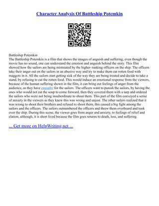 Character Analysis Of Battleship Potemkin
Battleship Potemkin
The Battleship Potemkin is a film that shows the images of anguish and suffering, even though the
movie has no sound, one can understand the emotion and anguish behind the story. This film
showed how the sailors are being mistreated by the higher–ranking officers on the ship. The officers
take their anger out on the sailors in an abusive way and try to make them eat rotten food with
maggots in it. All the sailors start getting sick of the way they are being treated and decide to take a
stand, by refusing to eat the rotten food. This would induce an emotional response from the viewers,
because of the human suffering shown in the film, it can bring out feelings of anger from the
audience, as they have empathy for the sailors. The officers want to punish the sailors, by having the
ones who would not eat the soup to come forward, then they covered them with a tarp and ordered
the sailors who were not being insubordinate to shoot them. This part of the film conveyed a sense
of anxiety in the viewers as they knew this was wrong and unjust. The other sailors realized that it
was wrong to shoot their brothers and refused to shoot them, this caused a big fight among the
sailors and the officers. The sailors outnumbered the officers and threw them overboard and took
over the ship. During this scene, the viewer goes from anger and anxiety, to feelings of relief and
elation, although, it is short lived because the film goes returns to death, loss, and suffering.
... Get more on HelpWriting.net ...
 
