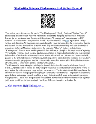 Similarities Between Kindergarten And Stalin's Funeral
This review paper focuses on the movie "The Kindergarten" (Detsky Sad) and "Stalin's Funeral"
(Pokhorony Stalina) which was both written and directed by Yevgeny Yevtushenko, popularly
known for his profession as a Russian and Soviet poet. "Kindergarten" was produced in 1983
whereas "Stalin's funeral" was produced in 1991 as Yevtushenko's last film. Apart from simply
writing and directing, Yevtushenko also created smaller roles for himself in the two movies. Despite
the fact that the two movies have different plots, they are connected as they both deal with the life
experience in Soviet Moscow; furthermore, the character "Zhenya" features in both films.
"Kindergarten" features as an autobiographical film which sort of depicts the experience of a young
Yevtushenko (Thomas n.p.). Despite Yevtushenko's talent in poetry, the film is largely conventional.
It bears lots of similarities with many Russian war movies which are characterized by melancholic
paeans to the afflicted masses. Furthermore, the film portrays an imitation to surrealist movies, boy's
adventure movies, propaganda movies, crime movies as well as war movies. Being his first attempt
at writing and ... Show more content on Helpwriting.net ...
The film's entire story takes place during the funeral of the feared former head of state, Joseph
Stalin. After the death of Stalin, his body was put on display in the Palace of Unions for a couple of
days so that the citizens would come and pay their respects. The incident attracted thousands and the
streets were flooded with people waiting to get a chance to view the body. The place was eventually
crowded and a stampede ensued, resulting in many being trampled, some to their death; the scene
was gruesome. Thus it was this particular incident that Yevtushenko centered the movie on together
with some twist from carious points of view from different characters to thicken the
... Get more on HelpWriting.net ...
 