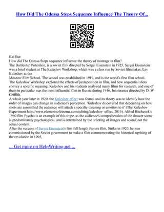 How Did The Odessa Steps Sequence Influence The Theory Of...
Kal Bur
How did The Odessa Steps sequence influence the theory of montage in film?
The Battleship Potemkin, is a soviet film directed by Sergei Eisenstein in 1925. Sergei Eisenstein
was a brief student at The Kuleshov Workshop, which was a class run by Soviet filmmaker, Lev
Kuleshov at the
Moscow Film School. The school was established in 1919, and is the world's first film school.
The Kuleshov Workshop explored the effects of juxtaposition in film, and how sequential shots
convey a specific meaning. Kuleshov and his students analyzed many films for research, and one of
them in particular was the most influential film in Russia during 1916, Intolerance directed by D. W.
Griffith.
A whole year later in 1920, the Kuleshov effect was found, and its theory was to identify how the
order of images can change an audience's perception. 'Kuleshov discovered that depending on how
shots are assembled the audience will attach a specific meaning or emotion to it' (The Kuleshov
Experiment http://www.elementsofcinema.com/editing/kuleshov–effect, 2016). Alfred Hitchcock's
1960 film Psycho is an example of this trope, as the audience's comprehension of the shower scene
is predominantly psychological, and is determined by the ordering of images and sound, not the
actual content.
After the success of Sergei Eisenstein's first full length feature film, Strike in 1920, he was
commissioned by the Soviet government to make a film commemorating the historical uprising of
the revolution in 1905,
... Get more on HelpWriting.net ...
 