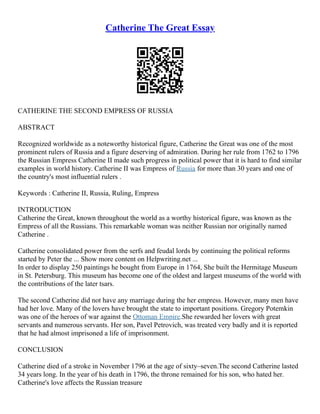 Catherine The Great Essay
CATHERINE THE SECOND EMPRESS OF RUSSIA
ABSTRACT
Recognized worldwide as a noteworthy historical figure, Catherine the Great was one of the most
prominent rulers of Russia and a figure deserving of admiration. During her rule from 1762 to 1796
the Russian Empress Catherine II made such progress in political power that it is hard to find similar
examples in world history. Catherine II was Empress of Russia for more than 30 years and one of
the country's most influential rulers .
Keywords : Catherine II, Russia, Ruling, Empress
INTRODUCTION
Catherine the Great, known throughout the world as a worthy historical figure, was known as the
Empress of all the Russians. This remarkable woman was neither Russian nor originally named
Catherine .
Catherine consolidated power from the serfs and feudal lords by continuing the political reforms
started by Peter the ... Show more content on Helpwriting.net ...
In order to display 250 paintings he bought from Europe in 1764, She built the Hermitage Museum
in St. Petersburg. This museum has become one of the oldest and largest museums of the world with
the contributions of the later tsars.
The second Catherine did not have any marriage during the her empress. However, many men have
had her love. Many of the lovers have brought the state to important positions. Gregory Potemkin
was one of the heroes of war against the Ottoman Empire.She rewarded her lovers with great
servants and numerous servants. Her son, Pavel Petrovich, was treated very badly and it is reported
that he had almost imprisoned a life of imprisonment.
CONCLUSION
Catherine died of a stroke in November 1796 at the age of sixty–seven.The second Catherine lasted
34 years long. In the year of his death in 1796, the throne remained for his son, who hated her.
Catherine's love affects the Russian treasure
 