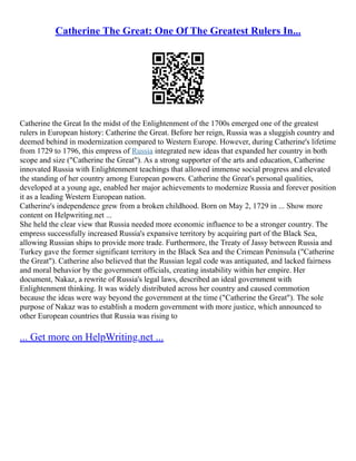 Catherine The Great: One Of The Greatest Rulers In...
Catherine the Great In the midst of the Enlightenment of the 1700s emerged one of the greatest
rulers in European history: Catherine the Great. Before her reign, Russia was a sluggish country and
deemed behind in modernization compared to Western Europe. However, during Catherine's lifetime
from 1729 to 1796, this empress of Russia integrated new ideas that expanded her country in both
scope and size ("Catherine the Great"). As a strong supporter of the arts and education, Catherine
innovated Russia with Enlightenment teachings that allowed immense social progress and elevated
the standing of her country among European powers. Catherine the Great's personal qualities,
developed at a young age, enabled her major achievements to modernize Russia and forever position
it as a leading Western European nation.
Catherine's independence grew from a broken childhood. Born on May 2, 1729 in ... Show more
content on Helpwriting.net ...
She held the clear view that Russia needed more economic influence to be a stronger country. The
empress successfully increased Russia's expansive territory by acquiring part of the Black Sea,
allowing Russian ships to provide more trade. Furthermore, the Treaty of Jassy between Russia and
Turkey gave the former significant territory in the Black Sea and the Crimean Peninsula ("Catherine
the Great"). Catherine also believed that the Russian legal code was antiquated, and lacked fairness
and moral behavior by the government officials, creating instability within her empire. Her
document, Nakaz, a rewrite of Russia's legal laws, described an ideal government with
Enlightenment thinking. It was widely distributed across her country and caused commotion
because the ideas were way beyond the government at the time ("Catherine the Great"). The sole
purpose of Nakaz was to establish a modern government with more justice, which announced to
other European countries that Russia was rising to
... Get more on HelpWriting.net ...
 