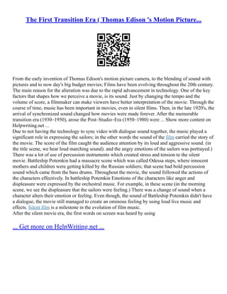The First Transition Era ( Thomas Edison 's Motion Picture...
From the early invention of Thomas Edison's motion picture camera, to the blending of sound with
pictures and to now day's big budget movies; Films have been evolving throughout the 20th century.
The main reason for the alteration was due to the rapid advancement in technology. One of the key
factors that shapes how we perceive a movie, is its sound. Just by changing the tempo and the
volume of score, a filmmaker can make viewers have better interpretation of the movie. Through the
course of time, music has been important in movies, even in silent films. Then, in the late 1920's, the
arrival of synchronized sound changed how movies were made forever. After the memorable
transition era (1930–1950), arose the Post–Studio–Era (1950–1980) were ... Show more content on
Helpwriting.net ...
Due to not having the technology to sync video with dialogue sound together, the music played a
significant role in expressing the sailors; in the other words the sound of the film carried the story of
the movie. The score of the film caught the audience attention by its loud and aggressive sound. (in
the title scene, we hear loud marching sound). and the angry emotions of the sailors was portrayed.)
There was a lot of use of percussion instruments which created stress and tension to the silent
movie. Battleship Potemkin had a massacre scene which was called Odessa steps, where innocent
mothers and children were getting killed by the Russian soldiers; that scene had bold percussion
sound which came from the bass drums. Throughout the movie, the sound followed the actions of
the characters effectively. In battleship Potemkin Emotions of the characters like anger and
displeasure were expressed by the orchestral music. For example, in these scene (in the morning
scene, we see the displeasure that the sailors were feeling.) There was a change of sound when a
character alters their emotion or feeling. Even though, the sound of Battleship Potemkin didn't have
a dialogue, the movie still managed to create an ominous feeling by using loud live music and
effects. Silent film is a milestone in the evolution of film music.
After the silent movie era, the first words on screen was heard by using
... Get more on HelpWriting.net ...
 