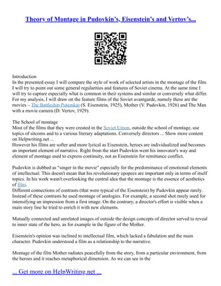 Theory of Montage in Pudovkin’s, Eisenstein’s and Vertov’s...
Introduction
In the presented essay I will compare the style of work of selected artists in the montage of the film.
I will try to point out some general regularities and features of Soviet cinema. At the same time I
will try to capture especially what is common in their systems and similar or conversely what differ.
For my analysis, I will draw on the feature films of the Soviet avantgarde, namely these are the
movies – The Battleship Potemkin (S. Eisenstein, 1925), Mother (V. Pudovkin, 1926) and The Man
with a movie camera (D. Vertov, 1929).
The School of montage
Most of the films that they were created in the Soviet Union, outside the school of montage, use
topics of sitcoms and to a various literary adaptations. Conversely directors ... Show more content
on Helpwriting.net ...
However his films are softer and more lyrical as Eisenstein, heroes are individualized and becomes
an important element of narrative. Right from the start Pudovkin went his innovator's way and
element of montage used to express continuity, not as Eisenstein for remittance conflict.
Pudovkin is dubbed as "singer in the movie" especially for the predominance of emotional elements
of intellectual. This doesn't mean that his revolutionary epopees are important only in terms of itself
topics. In his work wasn't overlooking the central idea that the montage is the essence of aesthetics
of film.
Different connections of contrasts (that were typical of the Eisenstein) by Pudovkin appear rarely.
Instead of these contrasts he used montage of analogies. For example, a second shot rarely used for
intensifying an impression from a first image. On the contrary, a director's effort is visible when a
main story line he tried to enrich it with new elements.
Mutually connected and unrelated images of outside the design concepts of director served to reveal
to inner state of the hero, as for example in the figure of the Mother.
Eisenstein's opinion was inclined to intellectual film, which lacked a fabulation and the main
character. Pudovkin understood a film as a relationship to the narrative.
Montage of the film Mother radiates peacefully from the story, from a particular environment, from
the heroes and it reaches metaphorical dimension. As we can see in the
... Get more on HelpWriting.net ...
 