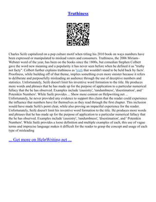 Truthiness
Charles Seife capitalized on a pop culture motif when titling his 2010 book on ways numbers have
been expressed or manipulated to mislead voters and consumers. Truthiness, the 2006 Miriam–
Webster word of the year, has been on the books since the 1800s, but comedian Stephen Colbert
gave the word new meaning and a popularity it has never seen before when he defined it as "truthy
not facty". Colbert further explains truthiness as 'truth that wouldn't stand to be held back by facts'.
Proofiness, while building off of that theme, implies something even more sinister because it refers
to deliberate and purposefully misleading an audience through the use of deceptive numbers and
statistics. Unfortunately, Seife doesn't limit his inventive word formation to the title. He produces
more words and phrases that he has made up for the purpose of application to a particular numerical
fallacy that the he has observed. Examples include 'causistry', 'randumbness', 'disestimation', and '
Potemkin Numbers'. While Saife provides ... Show more content on Helpwriting.net ...
Unfortunately, he never provided any evidence to support this claim that the reader could experience
the influence that numbers have for themselves as they read through the first chapter. This inclusion
would have made Seife's point clear, while also proving an impactful experience for the reader.
Unfortunately, Seife doesn't limit his inventive word formation to the title. He produces more words
and phrases that he has made up for the purpose of application to a particular numerical fallacy that
the he has observed. Examples include 'causistry', 'randumbness', 'disestimation', and ' Potemkin
Numbers'. While Saife provides a loose definition and multiple examples of each, this use of vague
terms and imprecise language makes it difficult for the reader to grasp the concept and usage of each
type of misleading
... Get more on HelpWriting.net ...
 