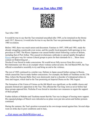 Essay on Tsar After 1905
Tsar After 1905
It would be true to say that the Tsar remained unscathed after 1905, as he remained on the throne
until 1917. However, it would also be true to say that the Tsar was permanently damaged by the
1905 revolution.
Before 1905, there was much unrest and discontent. Famines in 1897, 1898 and 1901, made the
already struggling countryside even worse, and the usually loyal peasantry held uprisings in two
provinces in 1902. The Russo–Japanese war caused further unrest following a series of defeats,
including that of Port Arthur. This caused revolutionary outbreaks to spread rapidly throughout
Russia and gave way for various Liberal groups to press for their demands for a ... Show more
content on Helpwriting.net ...
Nicolas II was forced to make concessions. He would never fully recover from this event as
Revolutionaries saw this as an example where violence achieved aims. On 3rd March1905, the Tsar
offered a consultative assembly to try and bring an end to the violence.
The rest of 1905 continued in a similar way. Defeats in Japan caused further outrage in Russia,
which caused the Tsar to make further concessions. For example; the Battle of Tsushima on the 27th
May, (where the Russian Baltic fleet were destroyed), lead to a disorder of widespread strikes in
June and August, which lead to the Tsar promising an Imperial Duma on the 19th August.
The formation of the Union of Unions on the 8th March was significant, as the middle classes and
peasants formed new opposition to the Tsar. This affected the Tsar long–term as never before had
these groups opposed him. Nicholas II was forced to introduce new measures to regain the support
of these people.
Further defeats at Mukden and Tsushima meant that the Tsar was in danger of loosing more support.
His repeated pledges of March were ridiculed as no plans were put into action and further protests
continued.
During the summer, the Tsar's position worsened as his own troops turned against him. Several ships
went on strike due to poor conditions and in June,
... Get more on HelpWriting.net ...
 