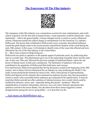 The Emergence Of The Film Industry
The emergence of the film industry was a momentous occasion for mass entertainment, and world
culture in general. For the first time in human history, visual experience could be shared and – most
importantly – sold to the general public. Cinema changed society as much as society influenced
cinema. Paramount amidst this radical change in entertainment was the American film industry:
Hollywood. The factors that contributed to Hollywood's socio–economic and cultural influence
around the globe deeply relate to the socioeconomic and political situation of the world during the
early 20th century. In this essay, I will attempt to identify some of the issues that affected and were
affected by the rise of the film industry in the United States.
In ... Show more content on Helpwriting.net ...
Hollywood was quick to capitalize on the popular appeal of particular actors, by publicizing their
stars as a certain type. This phenomenon gave rise to the typecasting of popular actors into the same
role. In this case, film only followed the previous example of traditional theater, where the star
power of famous actors would carry a production. The familiarity of audiences with actors
contributed to the popularity of Hollywood films both home and overseas.
First and foremost, Hollywood operated like the big businesses created at the beginning of the 20th
century. Just as Henry Ford revolutionized the car industry by mass producing the Model T, the
studio system perfected the formula for massive hits. After a brief period of experimentation,
Hollywood figured out the elements that constituted an audience favorite; they then proceeded to
extract as much value as possible before audiences got exhausted of the repetitiveness. It must be
noted that Hollywood did not offer a plethora of identical pictures, but a model which could be
modified by directors, actors, and – especially during this period – producers. What the
standardization of narrative did produce, however, was a set of pre–formed expectations that
audiences carried to the movie theater. Any deviation from those norms triggered a certain
disappointment among the movie–going public – or at least that was the
... Get more on HelpWriting.net ...
 