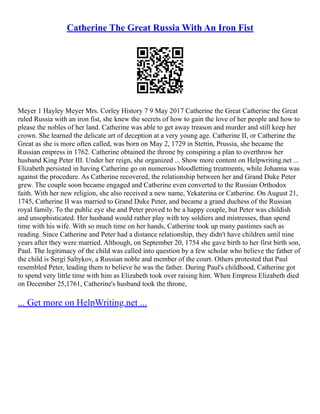 Catherine The Great Russia With An Iron Fist
Meyer 1 Hayley Meyer Mrs. Corley History 7 9 May 2017 Catherine the Great Catherine the Great
ruled Russia with an iron fist, she knew the secrets of how to gain the love of her people and how to
please the nobles of her land. Catherine was able to get away treason and murder and still keep her
crown. She learned the delicate art of deception at a very young age. Catherine II, or Catherine the
Great as she is more often called, was born on May 2, 1729 in Stettin, Prussia, she became the
Russian empress in 1762. Catherine obtained the throne by conspiring a plan to overthrow her
husband King Peter III. Under her reign, she organized ... Show more content on Helpwriting.net ...
Elizabeth persisted in having Catherine go on numerous bloodletting treatments, while Johanna was
against the procedure. As Catherine recovered, the relationship between her and Grand Duke Peter
grew. The couple soon became engaged and Catherine even converted to the Russian Orthodox
faith. With her new religion, she also received a new name, Yekaterina or Catherine. On August 21,
1745, Catherine II was married to Grand Duke Peter, and became a grand duchess of the Russian
royal family. To the public eye she and Peter proved to be a happy couple, but Peter was childish
and unsophisticated. Her husband would rather play with toy soldiers and mistresses, than spend
time with his wife. With so much time on her hands, Catherine took up many pastimes such as
reading. Since Catherine and Peter had a distance relationship, they didn't have children until nine
years after they were married. Although, on September 20, 1754 she gave birth to her first birth son,
Paul. The legitimacy of the child was called into question by a few scholar who believe the father of
the child is Sergi Saltykov, a Russian noble and member of the court. Others protested that Paul
resembled Peter, leading them to believe he was the father. During Paul's childhood, Catherine got
to spend very little time with him as Elizabeth took over raising him. When Empress Elizabeth died
on December 25,1761, Catherine's husband took the throne,
... Get more on HelpWriting.net ...
 