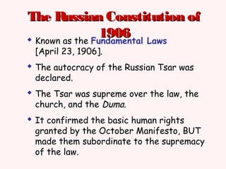 The Russian Constitution ofThe Russian Constitution of
19061906 Known as the Fundamental Laws
[April 23, 1906].
 The autocracy of the Russian Tsar was
declared.
 The Tsar was supreme over the law, the
church, and the Duma.
 It confirmed the basic human rights
granted by the October Manifesto, BUT
made them subordinate to the supremacy
of the law.
 