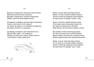2120
..............................................
***
Від мене, учорашньої, лишилась купка попелу,
Маленька купка попелу лишилася.
Від мене, учорашньої, згорілого недопалка,
Мабуть, моя вже муза відхрестилася.
Незрадила,незводила,доіншихмузнесваталась,
Чому ж у мої вікна ти не стукаєш?
Чи, може, не чекала я, чи з римами не радилась,
Але душі супокій ти не зрушуєш.
Іду-бреду сновидою у цій тривожній осені,
Шукаю тебе скрізь - не озиваєшся…
Лежать усі слова мої, неначе трави скошені,
І туга болем в серці озивається.
***
Мамо, у косах твоїх прогляда сивина
Може, то іній чи срібна зимова пороша,
Часом на лобі ще зморшка тонка вирина,
Але для мене ти завжди і люба, і гожа.
Мамо, злітають у вирій тривожні роки,
Після зими знов у вікна вже стукає літо.
А у садочку твоєму вночі світляків
Вітер-пустун так натхненно гойдає у квітах.
Все оживає в твоїх невсипущих руках,
Очі твої так кохаються в кожній травині.
Мами любов, наче вогник у темних степах,
Вказує правильний шлях нерозумній дитині.
Мамо, у косах твоїх прогляда сивина.
Ні, не стара ти, то випала срібна пороша.
Часом на лобі ще зморшка тонка вирина,
Але для мене ти завжди і юна, і гожа.
 