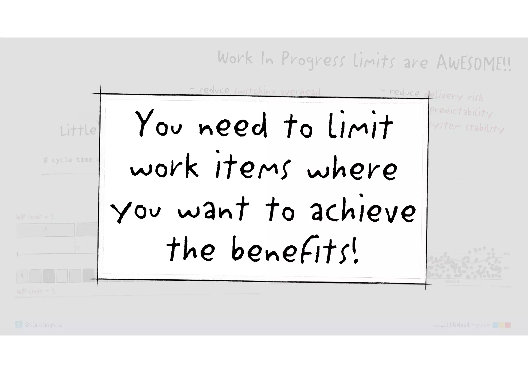 @klausleopold www.LEANability.com
Work In Progress limits are AWESOME!!
- reduce delivery risk
- increase predictability
- increase system stability
- …
- reduce switching overhead
- reduce cycle time & time to market
- reduce cost of delay
You need to limit
work items where
you want to achieve
the benefits!
 
