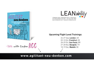 LEANability GmbH | Rögergasse 36/16 | A-1090 Vienna
o f f i c e @ L E A N a b i l i t y. c o m | + 4 3 6 7 6 3 3 0 4 8 0 3
www.LEANability.com | facebook.LEANability.com
-20% with Coupon ACC
www.agilitaet-neu-denken.com
26-27 Sep, London, UK
09-10 Oct, Frankfurt, DE
28-29 Oct, Sao Paulo, BR
27-28 Nov, Bangkok, TH
18-19 Dec, Munich, DE
Upcoming Flight Level Trainings:
 