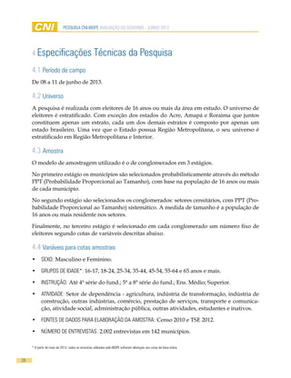 28
pesquisa cni-ibope AVALIAÇÃO DO GOVERNO - JUNHO 2013
4 Especificações Técnicas da Pesquisa
4.1 Período de campo
De 08 a 11 de junho de 2013.
4.2 Universo
A pesquisa é realizada com eleitores de 16 anos ou mais da área em estudo. O universo de
eleitores é estratificado. Com exceção dos estados do Acre, Amapá e Roraima que juntos
constituem apenas um estrato, cada um dos demais estratos é composto por apenas um
estado brasileiro. Uma vez que o Estado possua Região Metropolitana, o seu universo é
estratificado em Região Metropolitana e Interior.
4.3 Amostra
O modelo de amostragem utilizado é o de conglomerados em 3 estágios.
No primeiro estágio os municípios são selecionados probabilisticamente através do método
PPT (Probabilidade Proporcional ao Tamanho), com base na população de 16 anos ou mais
de cada município.
No segundo estágio são selecionados os conglomerados: setores censitários, com PPT (Pro-
babilidade Proporcional ao Tamanho) sistemático. A medida de tamanho é a população de
16 anos ou mais residente nos setores.
Finalmente, no terceiro estágio é selecionado em cada conglomerado um número fixo de
eleitores segundo cotas de variáveis descritas abaixo.
4.4 Variáveis para cotas amostrais
•	 SEXO: Masculino e Feminino.
•	 GRUPOS DE IDADE*: 16-17, 18-24, 25-34, 35-44, 45-54, 55-64 e 65 anos e mais.
•	 INSTRUÇÃO: Até 4ª série do fund.; 5ª a 8ª série do fund.; Ens. Médio; Superior.
•	 ATIVIDADE: Setor de dependência - agricultura, indústria de transformação, indústria de
construção, outras indústrias, comércio, prestação de serviços, transporte e comunica-
ção, atividade social, administração pública, outras atividades, estudantes e inativos.
•	 FONTES DE DADOS PARA ELABORAÇÃO DA AMOSTRA: Censo 2010 e TSE 2012.
•	 NÚMERO DE ENTREVISTAS: 2.002 entrevistas em 142 municípios.
* A partir de maio de 2013, todos as amostras utilizadas pelo IBOPE sofreram alteração nas cotas de faixa etária.
 