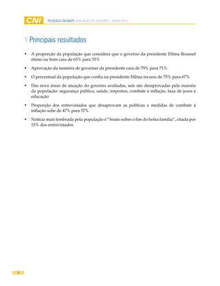 8
pesquisa cni-ibope AVALIAÇÃO DO GOVERNO - JUNHO 2013
1 Principais resultados
•	 A proporção da população que considera que o governo da presidente Dilma Roussef
ótimo ou bom caiu de 63% para 55%
•	 Aprovação da maneira de governar da presidente caiu de 79% para 71%
•	 O percentual da população que confia na presidente Dilma recuou de 75% para 67%
•	 Das nove áreas de atuação do governo avaliadas, seis são desaprovadas pela maioria
da população: segurança pública, saúde, impostos, combate à inflação, taxa de juros e
educação
•	 Proporção dos entrevistados que desaprovam as políticas e medidas de combate à
inflação sobe de 47% para 57%
•	 Notícia mais lembrada pela população é “boato sobre o fim do bolsa família”, citada por
15% dos entrevistados
 
