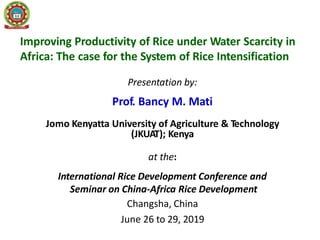 Improving Productivity of Rice under Water Scarcity in
Africa: The case for the System of Rice Intensification
Presentation by:
Prof. Bancy M. Mati
Jomo Kenyatta University of Agriculture & Technology
(JKUAT); Kenya
at the:
International Rice Development Conference and
Seminar on China-Africa Rice Development
Changsha, China
June 26 to 29, 2019
 