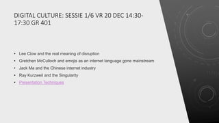 DIGITAL CULTURE: SESSIE 1/6 VR 20 DEC 14:30-
17:30 GR 401
• Lee Clow and the real meaning of disruption
• Gretchen McCulloch and emojis as an internet language gone mainstream
• Jack Ma and the Chinese internet industry
• Ray Kurzweil and the Singularity
• Presentation Techniques
 