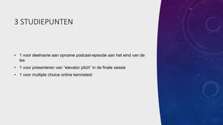 3 STUDIEPUNTEN
• 1 voor deelname aan opname podcast-episode aan het eind van de
les
• 1 voor presenteren van “elevator pitch” in de finale sessie
• 1 voor multiple choice online kennistest
 