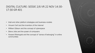 DIGITAL CULTURE: SESSIE 2/6 VR 22 NOV 14:30-
17:30 GR 401
• Intel and other platform strategies and business models
• Vincent Cerf and the invention of the internet
• William Gibson and the concept of cyberspace
• Steve Jobs and the power of computers
• Howard Rheingold and the concept of “sense of belonging” in online
communities
 