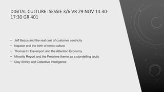 DIGITAL CULTURE: SESSIE 3/6 VR 29 NOV 14:30-
17:30 GR 401
• Jeff Bezos and the real cost of customer centricity
• Napster and the birth of remix culture
• Thomas H. Davenport and the Attention Economy
• Minority Report and the Precrime theme as a storytelling tactic
• Clay Shirky and Collective Intelligence
 