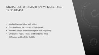 DIGITAL CULTURE: SESSIE 4/6 VR 6 DEC 14:30-
17:30 GR 401
• Nicolas Carr and other tech critics
• Doc Searls and the concept of Splinternet
• Jane McGonigal and the concept of “flow” in gaming
• Christopher Poole, 4chan, and the Identity Wars
• Eli Pariser and the Filter Bubble
 
