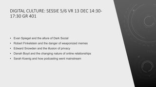 DIGITAL CULTURE: SESSIE 5/6 VR 13 DEC 14:30-
17:30 GR 401
• Evan Spiegel and the allure of Dark Social
• Robert Finkelstein and the danger of weaponized memes
• Edward Snowden and the illusion of privacy
• Danah Boyd and the changing nature of online relationships
• Sarah Koenig and how podcasting went mainstream
 
