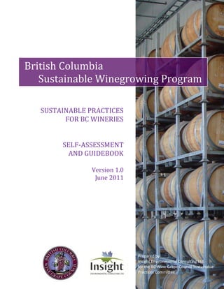B ritish Columbia 
Sustainable Winegrowing Program 
SUSTAINABLE PRACTICES 
FOR BC WINERIES 
SELF-ASSESSMENT 
AND GUIDEBOOK 
Version 1.0 
June 2011 
Prepared by 
Insight Environmental Consulting Ltd. 
for the BC Wine Grape Council Sustainable 
Practices Committee 
 