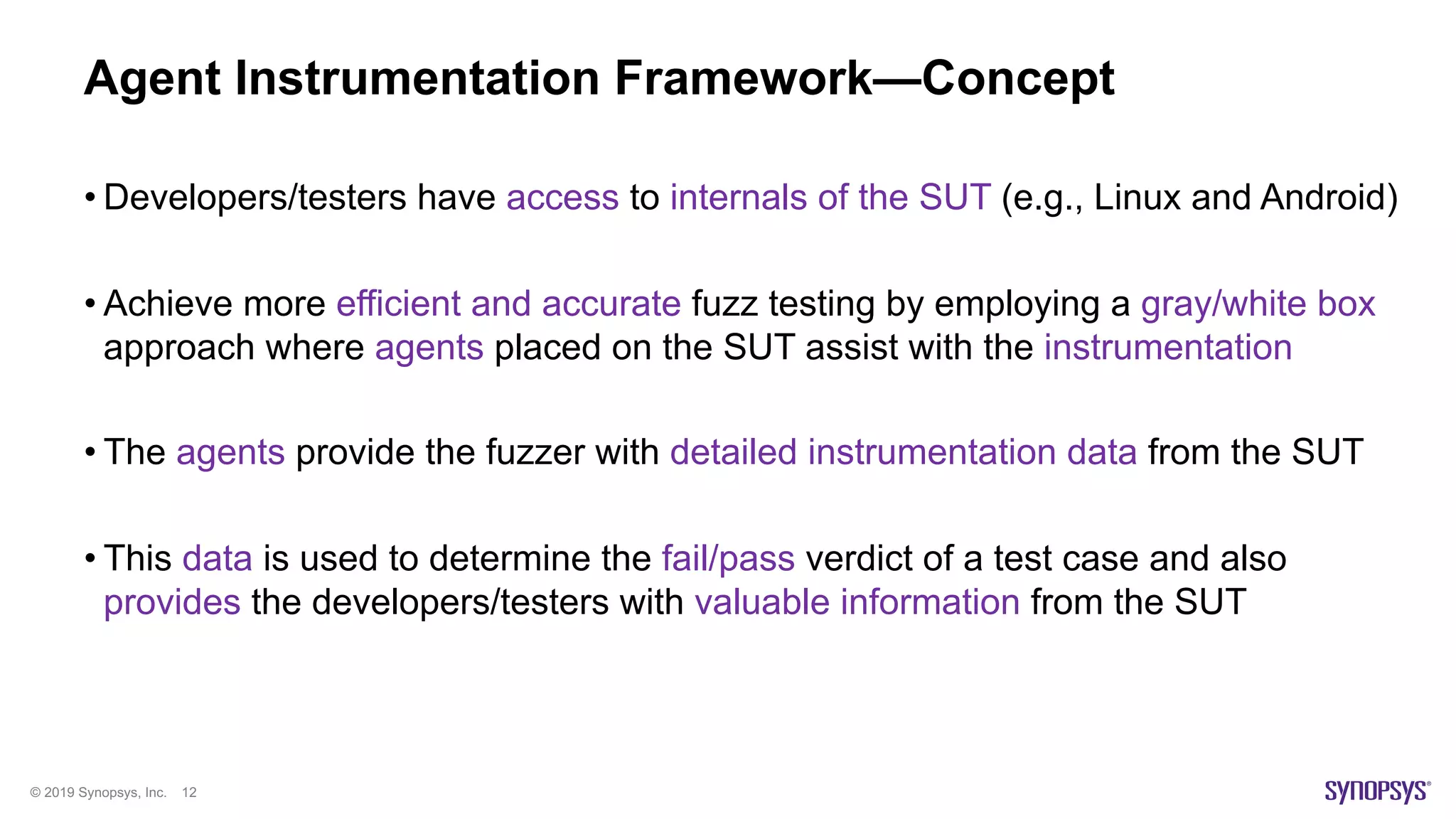 © 2019 Synopsys, Inc. 12
Agent Instrumentation Framework—Concept
• Developers/testers have access to internals of the SUT (e.g., Linux and Android)
• Achieve more efficient and accurate fuzz testing by employing a gray/white box
approach where agents placed on the SUT assist with the instrumentation
• The agents provide the fuzzer with detailed instrumentation data from the SUT
• This data is used to determine the fail/pass verdict of a test case and also
provides the developers/testers with valuable information from the SUT
 