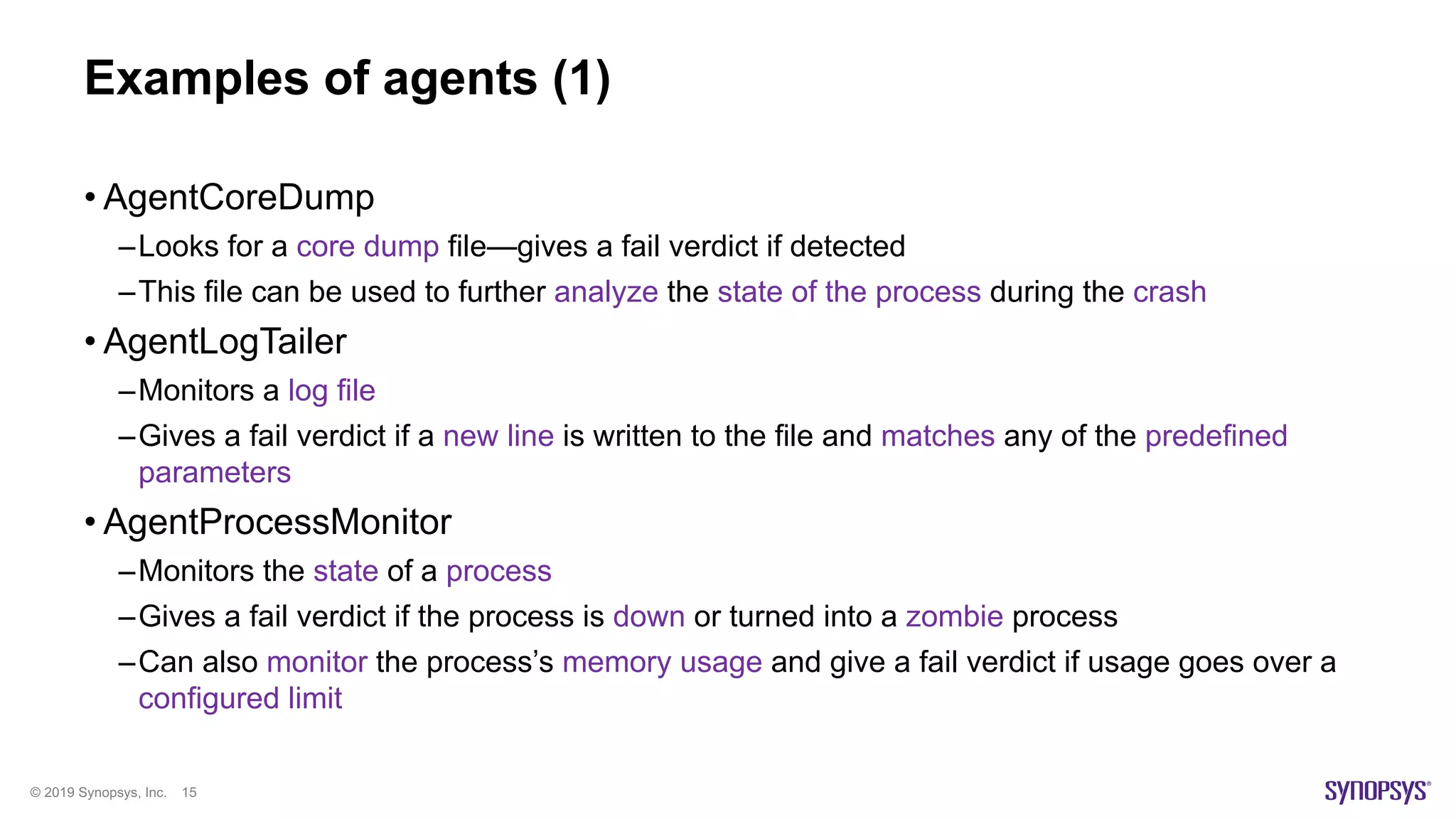 © 2019 Synopsys, Inc. 15
Examples of agents (1)
• AgentCoreDump
–Looks for a core dump file—gives a fail verdict if detected
–This file can be used to further analyze the state of the process during the crash
• AgentLogTailer
–Monitors a log file
–Gives a fail verdict if a new line is written to the file and matches any of the predefined
parameters
• AgentProcessMonitor
–Monitors the state of a process
–Gives a fail verdict if the process is down or turned into a zombie process
–Can also monitor the process’s memory usage and give a fail verdict if usage goes over a
configured limit
 