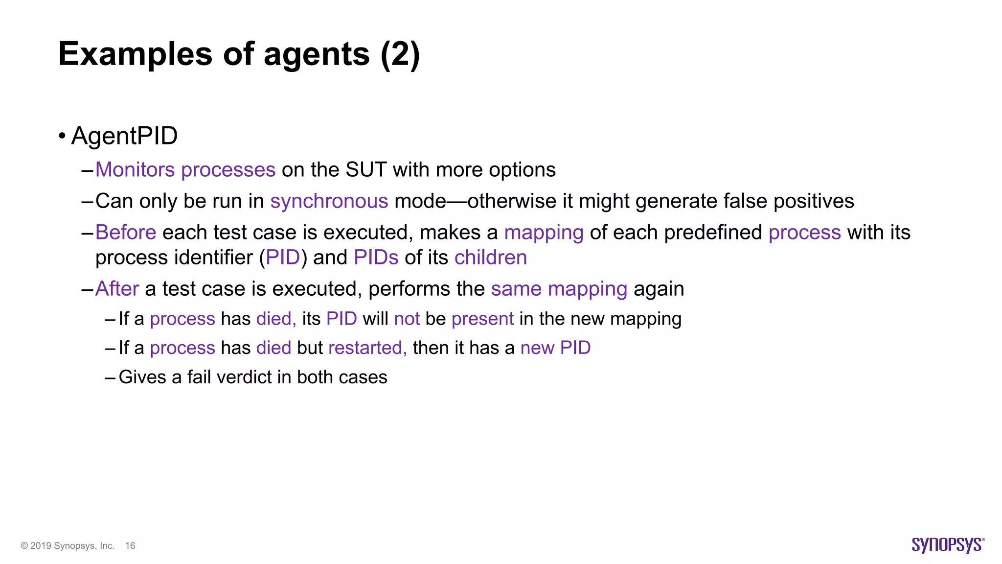 © 2019 Synopsys, Inc. 16
Examples of agents (2)
• AgentPID
–Monitors processes on the SUT with more options
–Can only be run in synchronous mode—otherwise it might generate false positives
–Before each test case is executed, makes a mapping of each predefined process with its
process identifier (PID) and PIDs of its children
–After a test case is executed, performs the same mapping again
– If a process has died, its PID will not be present in the new mapping
– If a process has died but restarted, then it has a new PID
– Gives a fail verdict in both cases
 