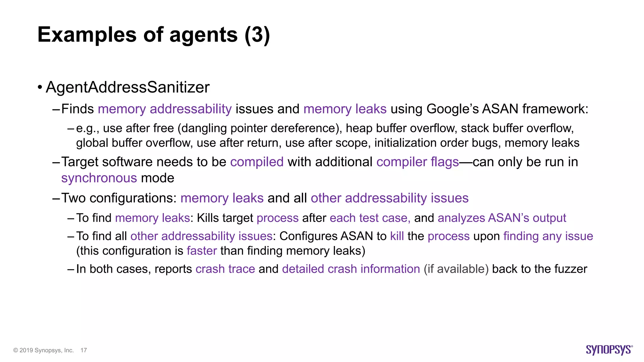 © 2019 Synopsys, Inc. 17
Examples of agents (3)
• AgentAddressSanitizer
–Finds memory addressability issues and memory leaks using Google’s ASAN framework:
– e.g., use after free (dangling pointer dereference), heap buffer overflow, stack buffer overflow,
global buffer overflow, use after return, use after scope, initialization order bugs, memory leaks
–Target software needs to be compiled with additional compiler flags—can only be run in
synchronous mode
–Two configurations: memory leaks and all other addressability issues
– To find memory leaks: Kills target process after each test case, and analyzes ASAN’s output
– To find all other addressability issues: Configures ASAN to kill the process upon finding any issue
(this configuration is faster than finding memory leaks)
– In both cases, reports crash trace and detailed crash information (if available) back to the fuzzer
 
