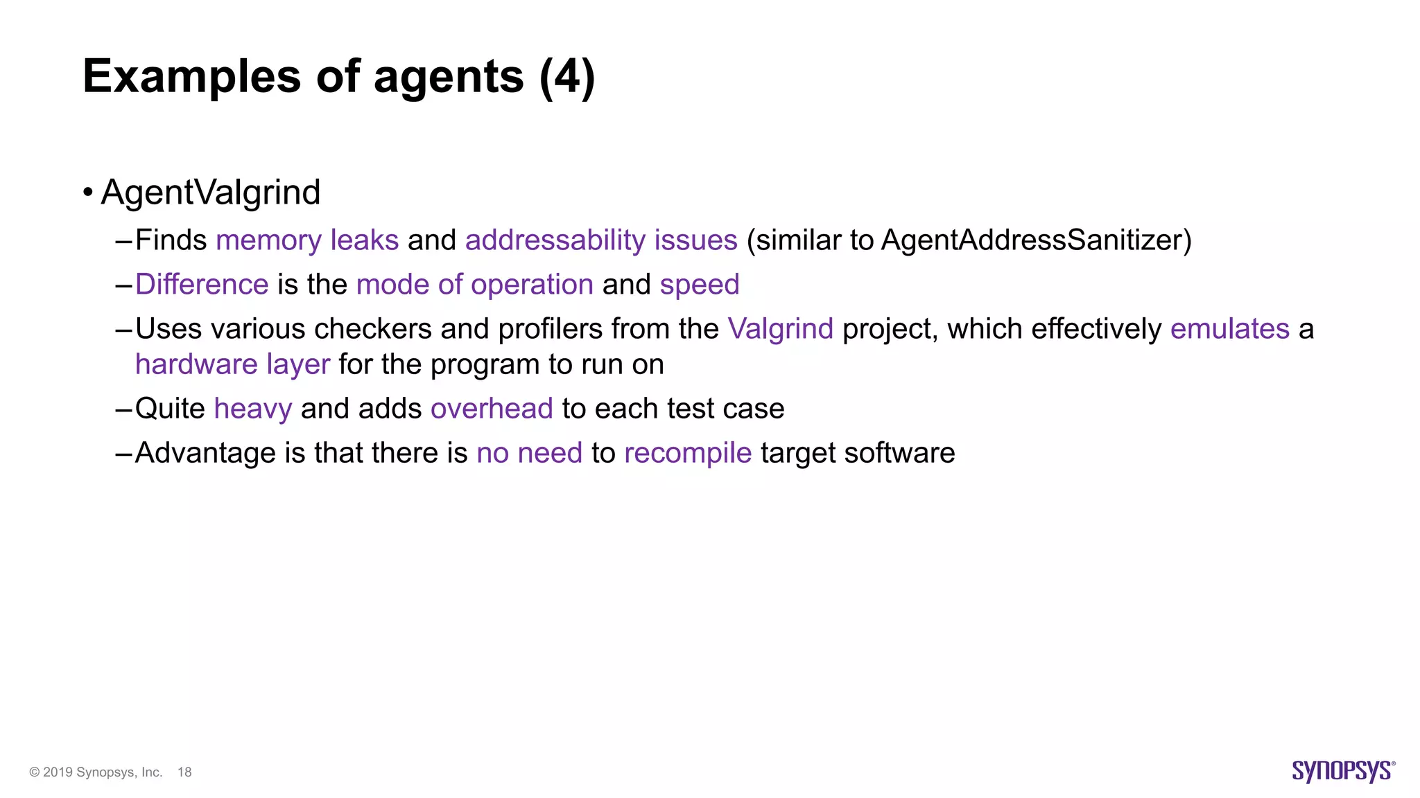 © 2019 Synopsys, Inc. 18
Examples of agents (4)
• AgentValgrind
–Finds memory leaks and addressability issues (similar to AgentAddressSanitizer)
–Difference is the mode of operation and speed
–Uses various checkers and profilers from the Valgrind project, which effectively emulates a
hardware layer for the program to run on
–Quite heavy and adds overhead to each test case
–Advantage is that there is no need to recompile target software
 