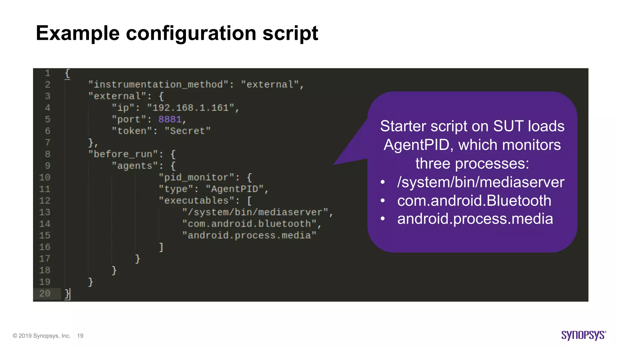 © 2019 Synopsys, Inc. 19
Example configuration script
Starter script on SUT loads
AgentPID, which monitors
three processes:
• /system/bin/mediaserver
• com.android.Bluetooth
• android.process.media
 