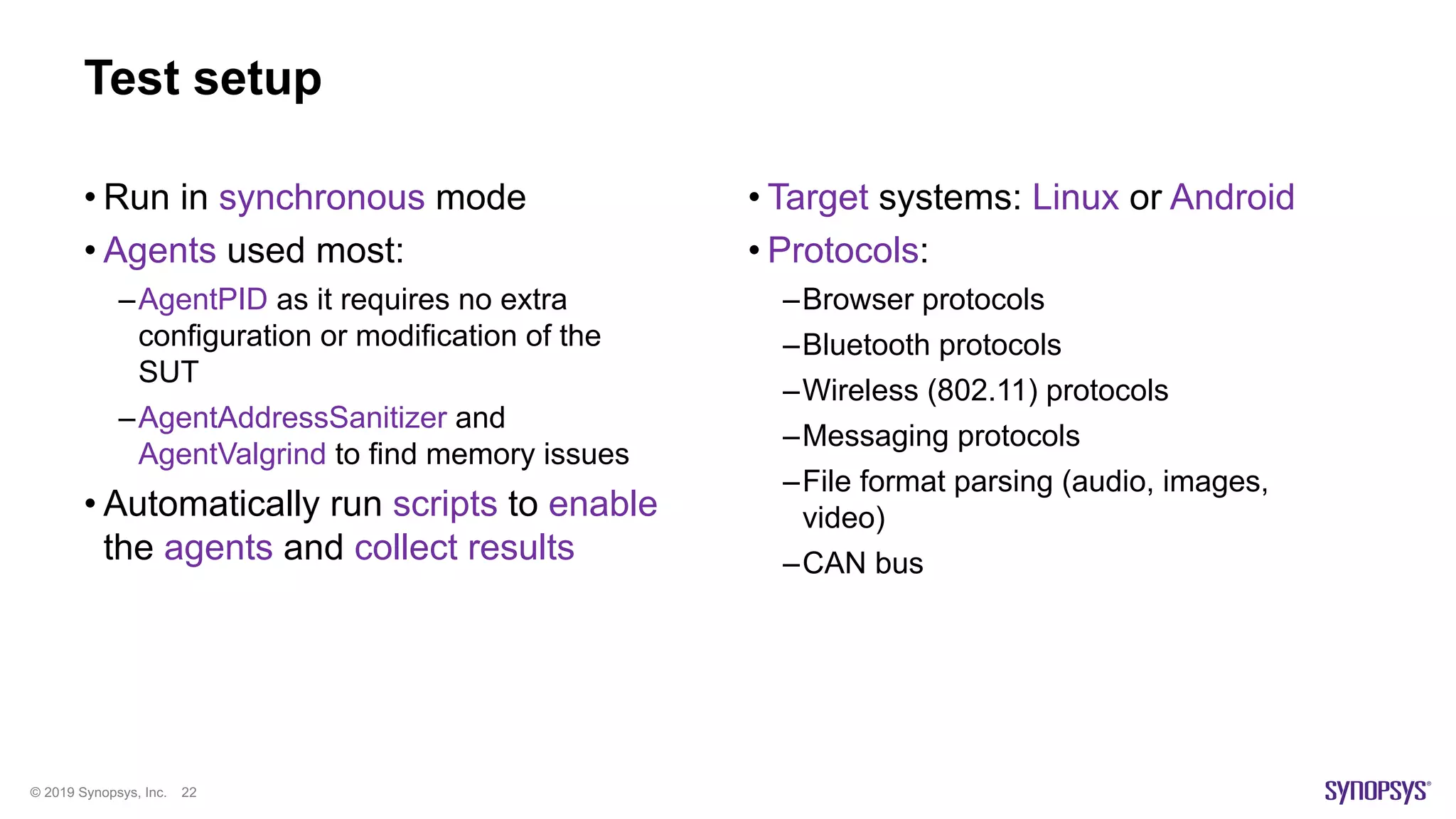 © 2019 Synopsys, Inc. 22
Test setup
• Run in synchronous mode
• Agents used most:
–AgentPID as it requires no extra
configuration or modification of the
SUT
–AgentAddressSanitizer and
AgentValgrind to find memory issues
• Automatically run scripts to enable
the agents and collect results
• Target systems: Linux or Android
• Protocols:
–Browser protocols
–Bluetooth protocols
–Wireless (802.11) protocols
–Messaging protocols
–File format parsing (audio, images,
video)
–CAN bus
 