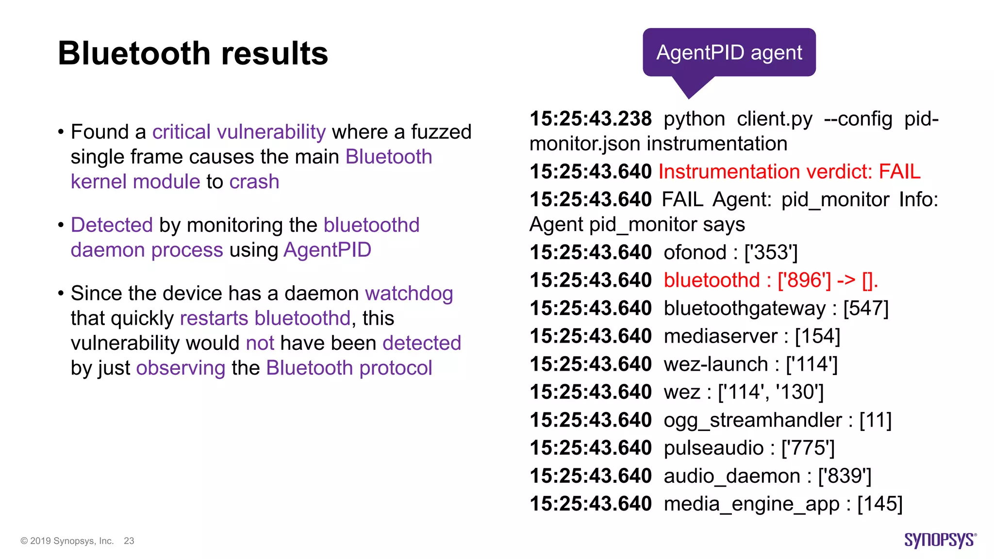© 2019 Synopsys, Inc. 23
Bluetooth results
• Found a critical vulnerability where a fuzzed
single frame causes the main Bluetooth
kernel module to crash
• Detected by monitoring the bluetoothd
daemon process using AgentPID
• Since the device has a daemon watchdog
that quickly restarts bluetoothd, this
vulnerability would not have been detected
by just observing the Bluetooth protocol
15:25:43.238 python client.py --config pid-
monitor.json instrumentation
15:25:43.640 Instrumentation verdict: FAIL
15:25:43.640 FAIL Agent: pid_monitor Info:
Agent pid_monitor says
15:25:43.640 ofonod : ['353']
15:25:43.640 bluetoothd : ['896'] -> [].
15:25:43.640 bluetoothgateway : [547]
15:25:43.640 mediaserver : [154]
15:25:43.640 wez-launch : ['114']
15:25:43.640 wez : ['114', '130']
15:25:43.640 ogg_streamhandler : [11]
15:25:43.640 pulseaudio : ['775']
15:25:43.640 audio_daemon : ['839']
15:25:43.640 media_engine_app : [145]
AgentPID agent
 