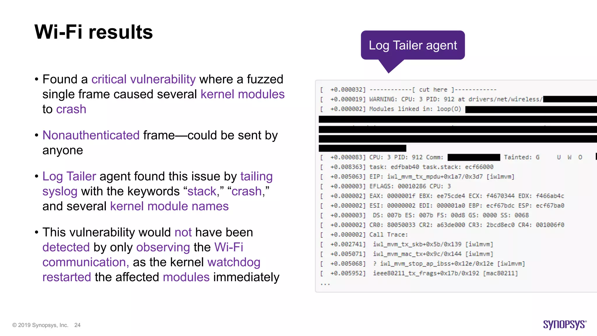 © 2019 Synopsys, Inc. 24
Wi-Fi results
• Found a critical vulnerability where a fuzzed
single frame caused several kernel modules
to crash
• Nonauthenticated frame—could be sent by
anyone
• Log Tailer agent found this issue by tailing
syslog with the keywords “stack,” “crash,”
and several kernel module names
• This vulnerability would not have been
detected by only observing the Wi-Fi
communication, as the kernel watchdog
restarted the affected modules immediately
Log Tailer agent
 