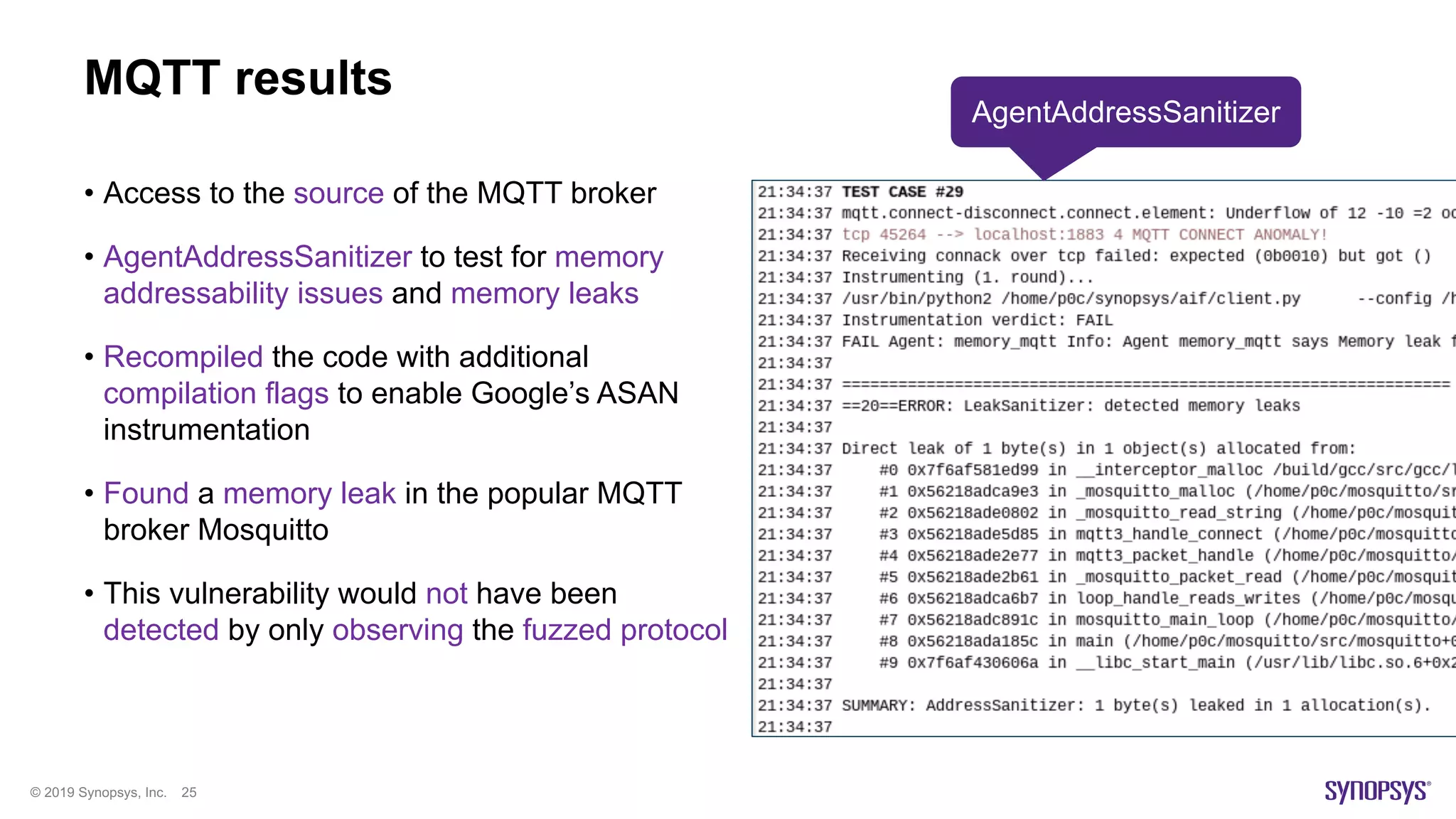 © 2019 Synopsys, Inc. 25
MQTT results
• Access to the source of the MQTT broker
• AgentAddressSanitizer to test for memory
addressability issues and memory leaks
• Recompiled the code with additional
compilation flags to enable Google’s ASAN
instrumentation
• Found a memory leak in the popular MQTT
broker Mosquitto
• This vulnerability would not have been
detected by only observing the fuzzed protocol
AgentAddressSanitizer
 