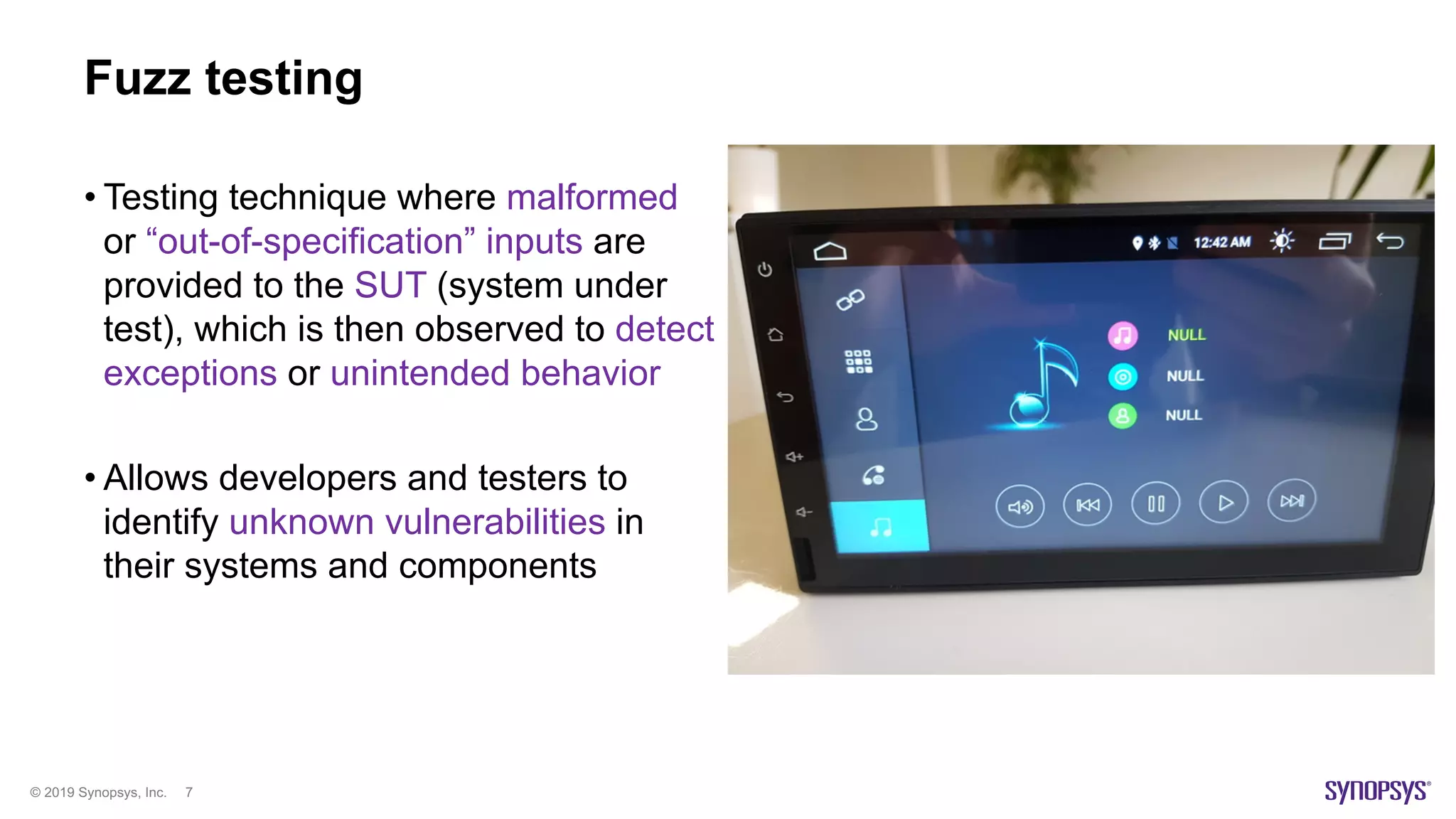 © 2019 Synopsys, Inc. 7
Fuzz testing
• Testing technique where malformed
or “out-of-specification” inputs are
provided to the SUT (system under
test), which is then observed to detect
exceptions or unintended behavior
• Allows developers and testers to
identify unknown vulnerabilities in
their systems and components
 