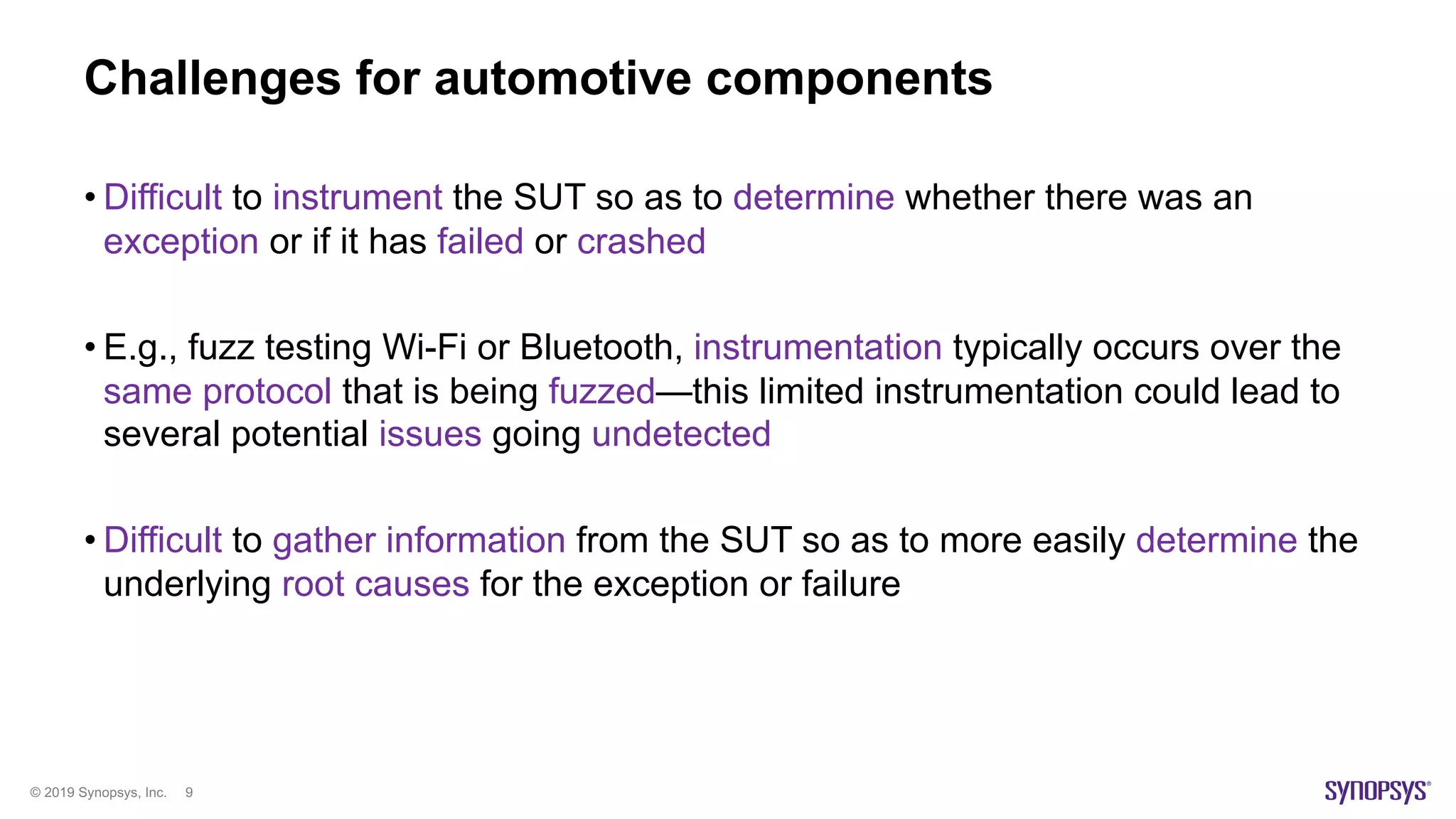 © 2019 Synopsys, Inc. 9
Challenges for automotive components
• Difficult to instrument the SUT so as to determine whether there was an
exception or if it has failed or crashed
• E.g., fuzz testing Wi-Fi or Bluetooth, instrumentation typically occurs over the
same protocol that is being fuzzed—this limited instrumentation could lead to
several potential issues going undetected
• Difficult to gather information from the SUT so as to more easily determine the
underlying root causes for the exception or failure
 