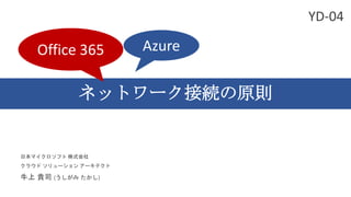 ネットワーク接続の原則
日本マイクロソフト 株式会社
クラウド ソリューション アーキテクト
牛上 貴司 (うしがみ たかし)
Office 365 Azure
YD-04
 