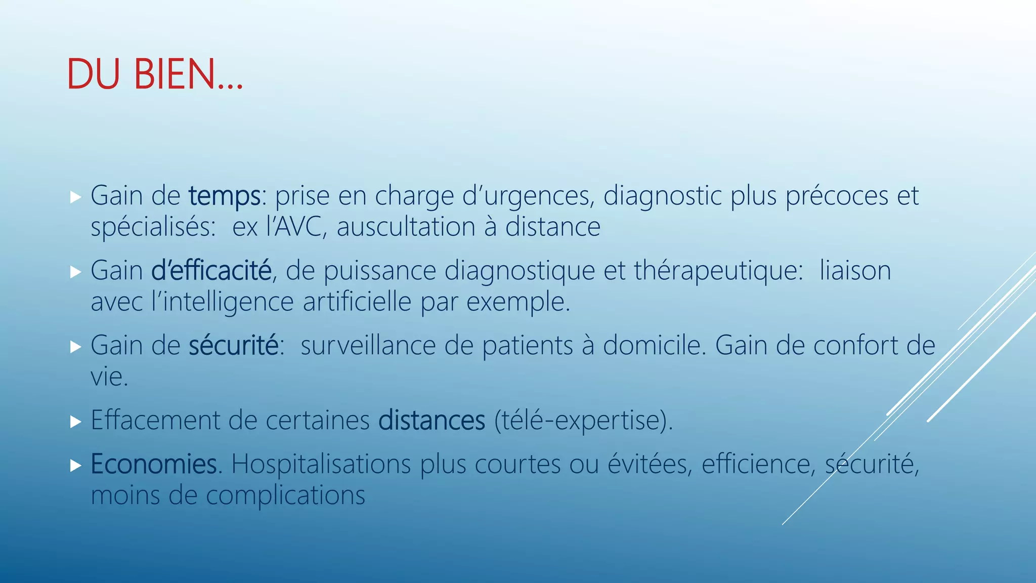 DU BIEN…
 Gain de temps: prise en charge d’urgences, diagnostic plus précoces et
spécialisés: ex l’AVC, auscultation à distance
 Gain d’efficacité, de puissance diagnostique et thérapeutique: liaison
avec l’intelligence artificielle par exemple.
 Gain de sécurité: surveillance de patients à domicile. Gain de confort de
vie.
 Effacement de certaines distances (télé-expertise).
 Economies. Hospitalisations plus courtes ou évitées, efficience, sécurité,
moins de complications
 